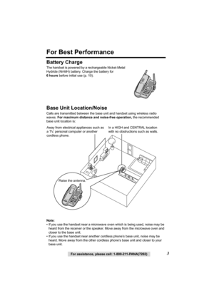 Page 33For assistance, please call: 1-800-211-PANA(7262)
For Best Performance
Battery Charge
The handset is powered by a rechargeable Nickel-Metal 
Hydride (Ni-MH) battery. Charge the battery for  
6hours before initial use (p. 10).  
Base Unit Location/Noise
Calls are transmitted between the base unit and handset using wireless radio 
waves. For maximum distance and noise-free operation, the recommended 
base unit location is:  
Note:
• If you use the handset near a microwave oven which is being used, noise...