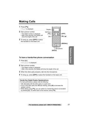 Page 23Telephone System
For assistance, please call: 1-800-211-PANA(7262)23
Making Calls
 
To have a hands-free phone conversation  1
Press [C].
•“Talk” is displayed.
2Dial a phone number.
• The dialed number is displayed.
• After a few seconds, the display will 
show the length of the call.
3To hang up, press [OFF] or place 
the handset on the base unit.
1Press [s].
•“SP-phone” is displayed.
2Dial a phone number.
• The dialed number is displayed.
• After a few seconds, the display will show the length of the...