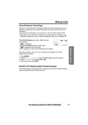 Page 25For assistance, please call: 1-800-211-PANA(7262)25
Making Calls
Telephone System
Voice Enhancer Technology
Panasonic’s Voice Enhancer Technology clarifies the voice of the person you are 
talking to, reproducing a more natural-sounding voice that is easier to hear and 
understand.
Voice Enhancer Technology can be turned on or off. The factory preset is OFF. 
• Depending on the condition and quality of your telephone line, this feature may 
emphasize existing line noise. If it becomes difficult to hear,...