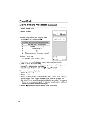 Page 36Phone Book
36
Dialing from the Phone Book   
•If “No items stored” is displayed in step 1, the phone book is empty.
• To exit the phone book, press [OFF].
• To view a phone number over 16 digits long, repeat steps 1 to 3, then press Edit 
and then [
d]. When finished, press [OFF].
• To quickly search the desired item, press [d] or [B] after step 1.
To search for a name by initial
1. Press Phone book.
2. Press Search.
3. Press the dialing button for the first letter of the desired name until any 
name...