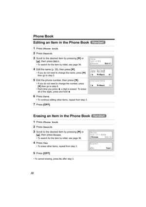 Page 38Phone Book
38
Editing an Item in the Phone Book 
Erasing an Item in the Phone Book 
• To cancel erasing, press No after step 3.
1Press Phone book.
2Press Search.
3Scroll to the desired item by pressing [d] or 
[B], then press Edit.
• To search for the item by initial, see page 36.
4Edit the name (p. 35), then press [d].
• If you do not need to change the name, press [d]  
then go to step 5.
5Edit the phone number, then press [d].
• If you do not need to change the number, press 
[
d] then go to step 6.
•...