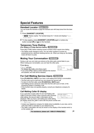 Page 39Telephone System
For assistance, please call: 1-800-211-PANA(7262)39
Special Features
Handset Locator 
You can locate the handset or page the handset user with beep tones from the base 
unit.
Temporary Tone Dialing
(For Rotary or Pulse Service Users)  
Press [*] (TONE) before entering access numbers which require tone dialing.
• The dialing mode changes to tone. You can enter numbers to access an 
answering service, electronic banking service, etc. When you hang up, the dialing 
mode will return to...