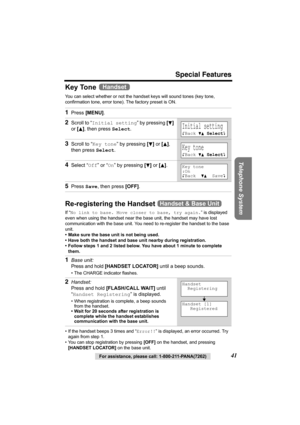 Page 41Special Features
Telephone System
For assistance, please call: 1-800-211-PANA(7262)41
Key Tone 
You can select whether or not the handset keys will sound tones (key tone, 
confirmation tone, error tone). The factory preset is ON. 
Re-registering the Handset 
If “No link to base. Move closer to base, try again.” is displayed 
even when using the handset near the base unit, the handset may have lost 
communication with the base unit. You need to re-register the handset to the base 
unit.
• Make sure the...