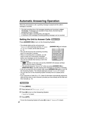 Page 4242
Automatic Answering Operation
When the unit answers a call, a greeting message is played and the caller’s 
message is recorded.  
Setting the Unit to Answer Calls 
Press [ANSWER ON] to turn on the Answering System.
• The indicator lights and the unit announces 
“Answer set” and current day and time. If “Answer 
set. Set time” is heard, set the date and time 
(p. 14).  
• The unit will announce the remaining recording 
time if it is less than 3 minutes. 
• When no recording time is available, you will...