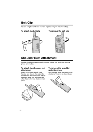 Page 5252
Belt Clip
You can hang the handset on your belt or pocket using the included belt clip.
To attach the belt clip To remove the belt clip  
Shoulder Rest Attachment
Use the shoulder rest attachment if you need to keep your hands free during a 
phone conversation.
To attach the shoulder rest 
attachment
Attach the included belt clip to the 
handset (see above), then attach the 
shoulder rest attachment to the belt clip 
as shown below. You will hear a click 
when the shoulder rest attachment is in...