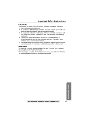 Page 67For assistance, please call: 1-800-211-PANA(7262)67
Important Safety Instructions
Useful Information
CAUTION:
To reduce the risk of fire or injury to persons, read and follow these instructions.
1. Use only the battery(ies) specified.
2. Do not dispose of the battery(ies) in a fire. They may explode. Check with local 
waste management codes for special disposal instructions.
3. Do not open or mutilate the battery(ies). Released electrolyte is corrosive and 
may cause burns or injury to the eyes or skin....