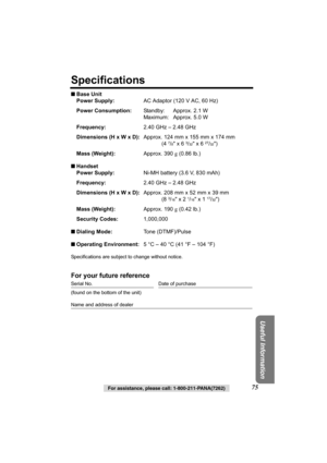 Page 75Useful Information
For assistance, please call: 1-800-211-PANA(7262)75
Specifications
■Base Unit
Power Supply:AC Adaptor (120 V AC, 60 Hz)
Power Consumption:Standby: Approx. 2.1 W
Maximum: Approx. 5.0 W
Frequency:2.40 GHz – 2.48 GHz
Dimensions (H x W x D):Approx. 124 mm x 155 mm x 174 mm
(4 
7/8 x 6 3/32 x 6 27/32)
Mass (Weight):Approx. 390 g (0.86 lb.)
■Handset
Power Supply:Ni-MH battery (3.6 V, 830 mAh)
Frequency:2.40 GHz – 2.48 GHz
Dimensions (H x W x D):Approx. 208 mm x 52 mm x 39 mm
(8 
3/16 x 2...