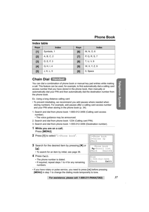 Page 37Phone Book
Telephone System
For assistance, please call: 1-800-211-PANA(7262)37 Index table  
Chain Dial 
You can dial a combination of phone book or manual key pad entries while making 
a call. This feature can be used, for example, to first automatically dial a calling card 
access number that you have stored in the phone book, then manually or 
automatically dial your PIN and then automatically dial the destination number from 
the phone book. 
Ex. Using a long distance calling card
• To prevent...