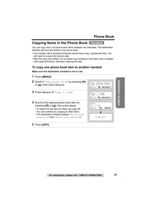 Page 39Phone Book
Telephone System
For assistance, please call: 1-800-211-PANA(7262)39
Copying Items in the Phone Book 
You can copy one or all phone book items between two handsets. The destination 
handset will save the entries in its phone book. 
• If an outside call is received during the phone book copy, copying will stop. You 
will need to re-send the item(s) later.
• After the copy has started, do not place your handset on the base unit or charger 
until copying finishes, otherwise copying will stop.
To...