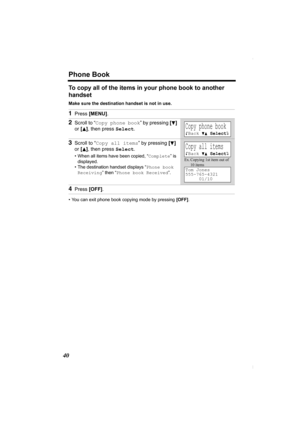 Page 40Phone Book
40
To copy all of the items in your phone book to another 
handset 
Make sure the destination handset is not in use.
• You can exit phone book copying mode by pressing [OFF].
1Press [MENU].
2Scroll to “Copy phone book” by pressing [d] 
or [
B], then press Select.
3Scroll to “Copy all items” by pressing [d] 
or [
B], then press Select.
• When all items have been copied, “Complete” is 
displayed.
• The destination handset displays “Phone book 
Receiving” then “Phone book Received”.
4Press...