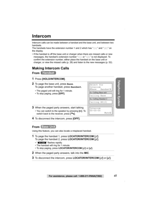 Page 41Telephone System
For assistance, please call: 1-800-211-PANA(7262)41
Intercom
Intercom calls can be made between a handset and the base unit, and between two 
handsets.
The handsets have the extension number 1 and 2 which has “[1]” and “[2]” on 
the display.
• If the handset is off the base unit or charger when there are missed calls or new 
messages, the handset’s extension number “[1] or “[2]” is not displayed. To 
confirm the extension number, either place the handset on the base unit or 
charger, or...