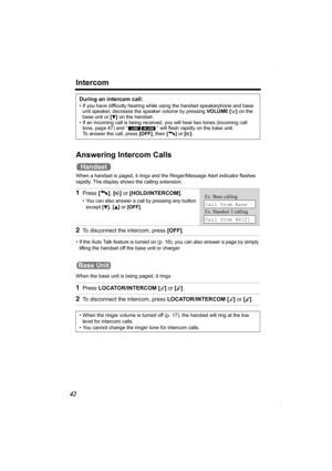 Page 42Intercom
42
Answering Intercom Calls
When a handset is paged, it rings and the Ringer/Message Alert indicator flashes 
rapidly. The display shows the calling extension.
• If the Auto Talk feature is turned on (p. 16), you can also answer a page by simply 
lifting the handset off the base unit or charger.
When the base unit is being paged, it rings.
During an intercom call:
• If you have difficulty hearing while using the handset speakerphone and base 
unit speaker, decrease the speaker volume by pressing...