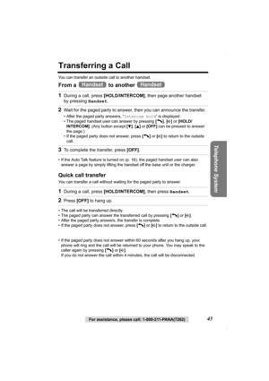 Page 43Telephone System
For assistance, please call: 1-800-211-PANA(7262)43
Transferring a Call
You can transfer an outside call to another handset.
From a   to another   
• If the Auto Talk feature is turned on (p. 16), the paged handset user can also 
answer a page by simply lifting the handset off the base unit or the charger. 
Quick call transfer
You can transfer a call without waiting for the paged party to answer. 
• The call will be transferred directly.
• The paged party can answer the transferred call...