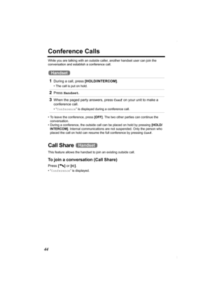 Page 4444
Conference Calls
While you are talking with an outside caller, another handset user can join the 
conversation and establish a conference call.
• To leave the conference, press [OFF]. The two other parties can continue the 
conversation.
• During a conference, the outside call can be placed on hold by pressing [HOLD/
INTERCOM]. Internal communications are not suspended. Only the person who 
placed the call on hold can resume the full conference by pressing Conf.
Call Share 
This feature allows the...