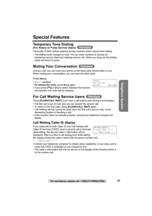 Page 45Telephone System
For assistance, please call: 1-800-211-PANA(7262)45
Special Features
Temporary Tone Dialing
(For Rotary or Pulse Service Users)  
Press [*] (TONE) before entering access numbers which require tone dialing.
• The dialing mode changes to tone. You can enter numbers to access an 
answering service, electronic banking service, etc. When you hang up, the dialing 
mode will return to pulse.
Muting Your Conversation   
During a call, you can mute your phone so the other party cannot listen to...