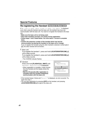 Page 48Special Features
48
Re-registering the Handset 
If “No link to base. Move closer to base, try again.” is displayed 
even when using the handset near the base unit, the handset may have lost 
communication with the base unit. You need to re-register the handset to the base 
unit.
• Make sure the base unit is not being used.
• Have both handsets and base unit nearby during registration. 
• Follow steps 1 and 2 listed below. You have about 1 minute to complete 
them.
• Confirm the extension number of the...
