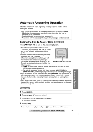 Page 49Answering System
For assistance, please call: 1-800-211-PANA(7262)49
Automatic Answering Operation
When the unit answers a call, a greeting message is played and the caller’s 
message is recorded.  
Setting the Unit to Answer Calls 
Press [ANSWER ON] to turn on the Answering System.
• The indicator lights and the unit announces 
“Answer set” and current day and time. If “Answer 
set. Set time” is heard, set the date and time 
(p. 14).  
• The unit will announce the remaining recording 
time if it is less...