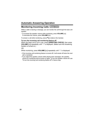 Page 50Automatic Answering Operation
50
Monitoring Incoming Calls 
While a caller is leaving a message, you can monitor the call through the base unit 
speaker. 
• To increase the speaker volume while monitoring, press VOLUME
 [>]. 
To decrease the volume, press VOLUME [