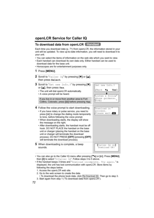 Page 72openLCR Service for Caller IQ
72
To download data from openLCR   
Each time you download data (p. 71) from openLCR, the information stored in your 
unit will be updated. To view up-to-date information, you will need to download it to 
your unit.
• You can select the items of information on the web site which you want to view. 
• Each handset can download its own data only. Either handset can be used to 
download data for the base unit.
• Horoscopes are for entertainment purposes only.
• You can also go...