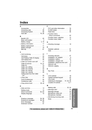 Page 7979For assistance, please call: 1-800-211-PANA(7262)
Useful Information
Index
A
Accessories . . . . . . . . . . . . . . . . . .   2
Answering calls . . . . . . . . . . . . . .   26
Answering System. . . . . . . . . . . .   49
Auto talk  . . . . . . . . . . . . . . . .   16, 26
B
Backlit LCD . . . . . . . . . . . . . . . . .   25
Base unit location  . . . . . . . . . . . . .   3
Battery charge . . . . . . . . . . . . .   3, 10
—Battery information  . . . . . . . . . . .   11
Battery replacement  . . . . ....