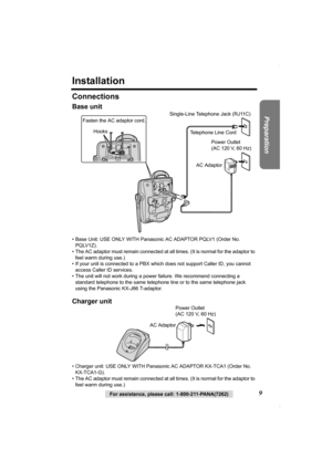 Page 99For assistance, please call: 1-800-211-PANA(7262)
Preparation
Installation
Connections
Base unit
• Base Unit: USE ONLY WITH Panasonic AC ADAPTOR PQLV1 (Order No. 
PQLV1Z).
• The AC adaptor must remain connected at all times. (It is normal for the adaptor to 
feel warm during use.)
• If your unit is connected to a PBX which does not support Caller ID, you cannot 
access Caller ID services. 
• The unit will not work during a power failure. We recommend connecting a 
standard telephone to the same...