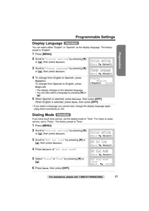 Page 15Preparation
For assistance, please call: 1-800-211-PANA(7262)15
Programmable Settings
Display Language 
You can select either “English” or “Spanish” as the display language. The factory 
preset is “English”. 
• If you select a language you cannot read, change the display language again 
using direct commands (p. 63).
Dialing Mode 
If you have touch tone service, set the dialing mode to “Tone”. For rotary or pulse 
service, set to “Pulse”. The factory preset is “Tone”.
1Press [MENU].
2Scroll to “Initial...