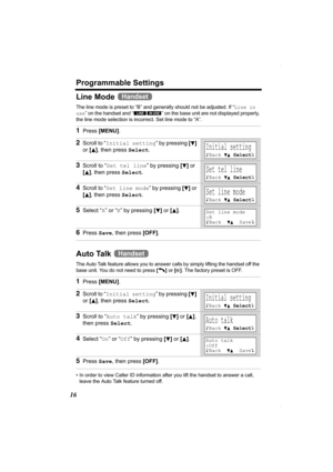 Page 16Programmable Settings
16
Line Mode 
The line mode is preset to “B” and generally should not be adjusted. If “Line in 
use” on the handset and “ ” on the base unit are not displayed properly, 
the line mode selection is incorrect. Set line mode to “A”. 
Auto Talk 
The Auto Talk feature allows you to answer calls by simply lifting the handset off the 
base unit. You do not need to press [C] or [s]. The factory preset is OFF. 
• In order to view Caller ID information after you lift the handset to answer a...