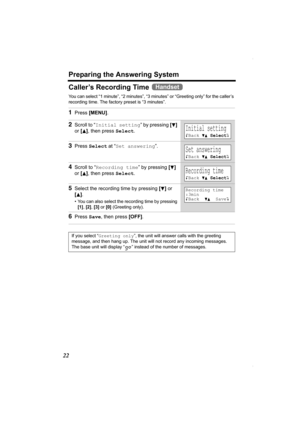 Page 22Preparing the Answering System
22
Caller’s Recording Time 
You can select “1 minute”, “2 minutes”, “3 minutes” or “Greeting only” for the caller’s 
recording time. The factory preset is “3 minutes”. 
1Press [MENU].
2Scroll to “Initial setting” by pressing [d] 
or [
B], then press Select.
3Press Select at “Set answering”.
4Scroll to “Recording time” by pressing [d] 
or [
B], then press Select.
5Select the recording time by pressing [d] or 
[
B].
• You can also select the recording time by pressing 
[1],...