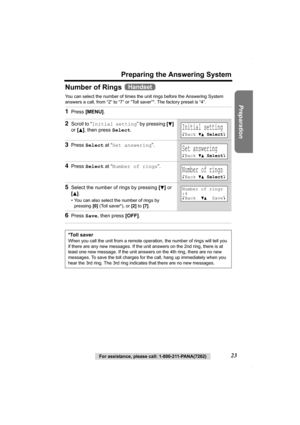 Page 23Preparation
For assistance, please call: 1-800-211-PANA(7262)23
Preparing the Answering System
Number of Rings 
You can select the number of times the unit rings before the Answering System 
answers a call, from “2” to “7” or “Toll saver”*. The factory preset is “4”.  
1Press [MENU].
2Scroll to “Initial setting” by pressing [d] 
or [
B], then press Select.
3Press Select at “Set answering”.
4Press Select at “Number of rings”.
5Select the number of rings by pressing [d] or 
[
B].
• You can also select the...