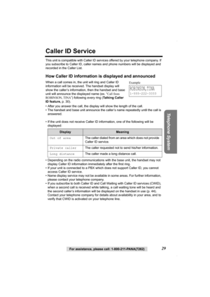 Page 29Telephone System
For assistance, please call: 1-800-211-PANA(7262)29
Caller ID Service
This unit is compatible with Caller ID services offered by your telephone company. If 
you subscribe to Caller ID, caller names and phone numbers will be displayed and 
recorded in the Caller List.
How Caller ID information is displayed and announced
When a call comes in, the unit will ring and Caller ID 
information will be received. The handset display will 
show the caller’s information, then the handset and base...