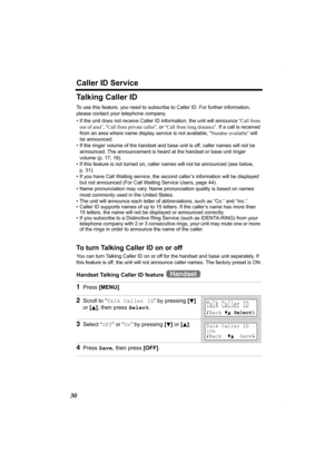 Page 30Caller ID Service
30
Talking Caller ID
To use this feature, you need to subscribe to Caller ID. For further information, 
please contact your telephone company.
• If the unit does not receive Caller ID information, the unit will announce “Call from 
out of area”, “Call from private caller”, or “Call from long distance”. If a call is received 
from an area where name display service is not available, “Number available” will 
be announced.
• If the ringer volume of the handset and base unit is off, caller...