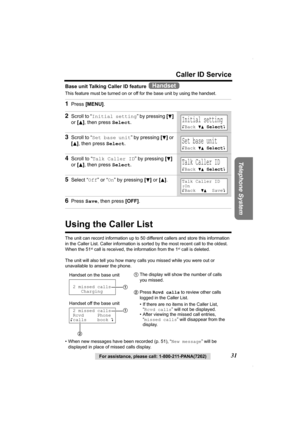 Page 31Telephone System
For assistance, please call: 1-800-211-PANA(7262)31
Caller ID Service
Base unit Talking Caller ID feature   
This feature must be turned on or off for the base unit by using the handset. 
Using the Caller List
The unit can record information up to 50 different callers and store this information 
in the Caller List. Caller information is sorted by the most recent call to the oldest. 
When the 51
st call is received, the information from the 1st call is deleted.
The unit will also tell you...