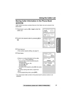 Page 35Using the Caller List
Telephone System
For assistance, please call: 1-800-211-PANA(7262)35
Storing Caller Information in the Phone Book 
Caller names and phone numbers that are in the Caller List can be stored in the 
phone book.   
• You cannot store Caller List item in the phone book if a phone number is not 
displayed.
1Press Rcvd calls, [d], or [B] to enter the 
Caller List.
2Scroll to the desired caller by pressing [d] or 
[
B].
3Press Select.
• If the number requires editing, see page 33.
4Press...