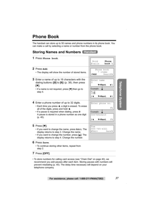 Page 37Telephone System
For assistance, please call: 1-800-211-PANA(7262)37
Phone Book
The handset can store up to 50 names and phone numbers in its phone book. You 
can make a call by selecting a name or number from the phone book.
Storing Names and Numbers 
• To store numbers for calling card access (see “Chain Dial” on page 40), we 
recommend you add pauses after each item. Storing pauses with numbers will 
prevent misdialing (p. 45). The delay time necessary will depend on your 
telephone company.
1Press...