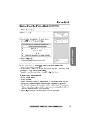 Page 39Phone Book
Telephone System
For assistance, please call: 1-800-211-PANA(7262)39
Dialing from the Phone Book   
•If “No items stored” is displayed in step 1, the phone book is empty.
• To exit the phone book, press [OFF].
• To view a phone number over 16 digits long, repeat steps 1 to 3, then press Edit 
and then [
d]. When finished, press [OFF].
• To quickly search the desired item, press [
d] or [B] after step 1.
To search for a name by initial
1. Press Phone book.
2. Press Search.
3. Press the dialing...