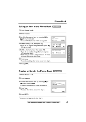 Page 41Phone Book
Telephone System
For assistance, please call: 1-800-211-PANA(7262)41
Editing an Item in the Phone Book 
Erasing an Item in the Phone Book 
• To cancel erasing, press No after step 3.
1Press Phone book.
2Press Search.
3Scroll to the desired item by pressing [d] or 
[
B], then press Edit.
• To search for the item by initial, see page 39.
4Edit the name (p. 38), then press [d].
• If you do not need to change the name, press [d] 
then go to step 5.
5Edit the phone number, then press [d].
• If you...