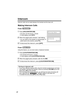Page 4242
Intercom
Intercom calls can be made between the handset and the base unit.
Making Intercom Calls
From 
From 
Using this feature, you can also locate a misplaced handset.
1Press [HOLD/INTERCOM].
• The base unit will ring for 1 minute.
• To stop paging, press [OFF].
2When the paged party answers, start talking.
• You can switch to the speaker by pressing [s]. To 
switch back to the receiver, press [C].
3To disconnect the intercom, press [OFF].
1Press [LOCATOR/INTERCOM].
• The handset will ring for 1...