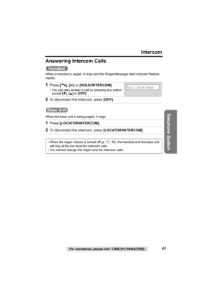 Page 43Intercom
Telephone System
For assistance, please call: 1-800-211-PANA(7262)43
Answering Intercom Calls
When a handset is paged, it rings and the Ringer/Message Alert indicator flashes 
rapidly.
When the base unit is being paged, it rings.
1Press [C], [s] or [HOLD/INTERCOM].
• You can also answer a call by pressing any button 
except [
d], [B] or [OFF].
2To disconnect the intercom, press [OFF].
1Press [LOCATOR/INTERCOM].
2To disconnect the intercom, press [LOCATOR/INTERCOM].
• When the ringer volume is...