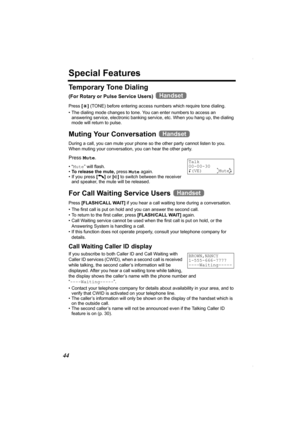 Page 4444
Special Features
Te m p o r a r y  To n e  D i a l i n g
(For Rotary or Pulse Service Users) 
Press [*] (TONE) before entering access numbers which require tone dialing.
• The dialing mode changes to tone. You can enter numbers to access an 
answering service, electronic banking service, etc. When you hang up, the dialing 
mode will return to pulse.
Muting Your Conversation 
During a call, you can mute your phone so the other party cannot listen to you. 
When muting your conversation, you can hear the...