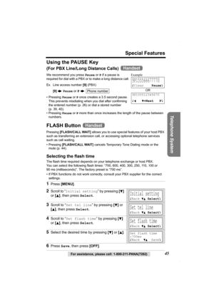 Page 45Special Features
Telephone System
For assistance, please call: 1-800-211-PANA(7262)45
Using the PAUSE Key
(For PBX Line/Long Distance Calls) 
We recommend you press Pause or P if a pause is 
required for dial with a PBX or to make a long distance call.  
Ex. Line access number [9] (PBX)
[9] N Pause or 
P N 
• Pressing Pause or P once creates a 3.5 second pause. 
This prevents misdialing when you dial after confirming 
the entered number (p. 26) or dial a stored number
(p. 39, 40).
• Pressing Pause or P...