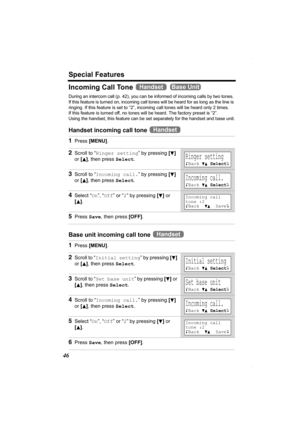 Page 46Special Features
46
Incoming Call Tone   
During an intercom call (p. 42), you can be informed of incoming calls by two tones. 
If this feature is turned on, incoming call tones will be heard for as long as the line is 
ringing. If this feature is set to “2”, incoming call tones will be heard only 2 times. 
If this feature is turned off, no tones will be heard. The factory preset is “2”. 
Using the handset, this feature can be set separately for the handset and base unit.
Handset incoming call tone 
Base...