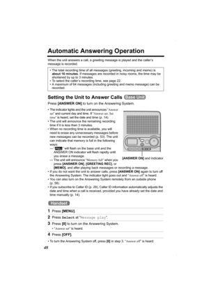 Page 4848
Automatic Answering Operation
When the unit answers a call, a greeting message is played and the caller’s 
message is recorded.  
Setting the Unit to Answer Calls 
Press [ANSWER ON] to turn on the Answering System.
• The indicator lights and the unit announces “Answer 
set” and current day and time. If “Answer set. Set 
time” is heard, set the date and time (p. 14).  
• The unit will announce the remaining recording 
time if it is less than 3 minutes. 
• When no recording time is available, you will...