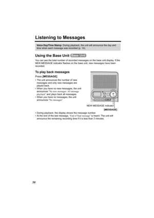 Page 5050
Listening to Messages
Using the Base Unit 
You can see the total number of recorded messages on the base unit display. If the 
NEW MESSAGE indicator flashes on the base unit, new messages have been 
recorded. 
To play back messages 
Press [MESSAGE].  
• The unit announces the number of new 
messages and only new messages are 
played back.
• When you have no new messages, the unit 
announces “No new messages. All message 
playback” and plays back all messages.
• When you have no messages, the unit...