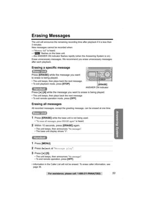 Page 53Answering System
For assistance, please call: 1-800-211-PANA(7262)53
Erasing Messages
The unit will announce the remaining recording time after playback if it is less than 
3 minutes. 
New messages cannot be recorded when:
—“Memory full” is heard.
—“ ” flashes on the base unit.
—the ANSWER ON indicator flashes rapidly (when the Answering System is on).
Erase unnecessary messages. We recommend you erase unnecessary messages 
after each playback.
Erasing a specific message
Press [ERASE] while the message...