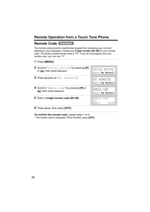 Page 56Remote Operation from a Touch Tone Phone
56
Remote Code 
The remote code prevents unauthorized people from accessing your unit and 
listening to your messages. Choose any 2-digit number (00–99) for your remote 
code. The factory preset remote code is “11”. If you do not program your own 
remote code, you can use “11”.
To confirm the remote code, repeat steps 1 to 4.
• The remote code is displayed. When finished, press [OFF].
1Press [MENU].
2Scroll to “Initial setting” by pressing [d] 
or [
B], then press...