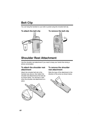 Page 6060
Belt Clip
You can hang the handset on your belt or pocket using the included belt clip.
To attach the belt clip To remove the belt clip  
Shoulder Rest Attachment
Use the shoulder rest attachment if you need to keep your hands free during a 
phone conversation.
To attach the shoulder rest 
attachment
Attach the included belt clip to the 
handset (see above), then attach the 
shoulder rest attachment to the belt clip 
as shown below. You will hear a click 
when the shoulder rest attachment is in...