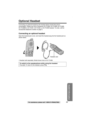 Page 61Useful Information
For assistance, please call: 1-800-211-PANA(7262)61
Optional Headset
Connecting an optional headset to the handset allows hands-free phone 
conversation. Please use only a Panasonic KX-TCA60, KX-TCA86, KX-TCA88, 
KX-TCA88HA, KX-TCA91, KX-TCA92, or KX-TCA98 headset. To order, call the 
accessories telephone number on page 2.
Connecting an optional headset
Open the headset jack cover, and insert the headset plug into the headset jack as 
shown below. 
• Headset sold separately. Model...