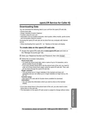 Page 7171
openLCR Service for Caller IQ
For assistance, please call openLCR: 1-866-openLCR(1-866-673-6527)
Useful Information
Downloading Data
You can download the following data to your unit from the openLCR web site.
• Phone book data
• Ringer melodies (Custom ringtone)
• Function setup for your unit
• Information such as weather forecasts, stock quotes, lottery results, sports scores 
and horoscopes (Internet content)
Accessing the openLCR web site can be done from any computer with Internet 
access.
• While...