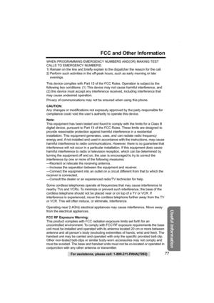 Page 77For assistance, please call: 1-800-211-PANA(7262)77
FCC and Other Information
Useful Information
WHEN PROGRAMMING EMERGENCY NUMBERS AND(OR) MAKING TEST 
CALLS TO EMERGENCY NUMBERS:
1) Remain on the line and briefly explain to the dispatcher the reason for the call.
2) Perform such activities in the off-peak hours, such as early morning or late 
evenings.
This device complies with Part 15 of the FCC Rules. Operation is subject to the 
following two conditions: (1) This device may not cause harmful...