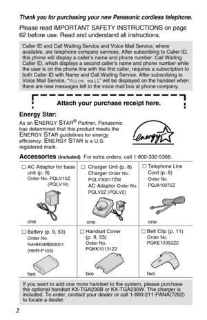 Page 2Belt Clip (p. 11)
Order No. 
PQKE10352Z2
two
Battery (p. 9, 53)
Order No.
N4HHGMB00001
(HHR-P103)
two
Handset Cover 
(p. 
9, 53)
Order No. 
PQKK10131Z2
two
AC Adaptor for base
unit (p. 8)
Order No. PQLV10Z
(PQLV10)
one
Charger Unit (p. 8)
Charger 
Order No.
PQLV30017ZW
AC Adaptor Order No. 
PQLV2Z (PQLV2)
one
2
If you want to add one more handset to the system, please purchase
the optional handset KX-TGA230B or KX-TGA230W. The charger is
included. To order, contact your dealer or call...